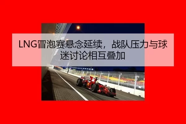LNG冒泡赛悬念延续，战队压力与球迷讨论相互叠加